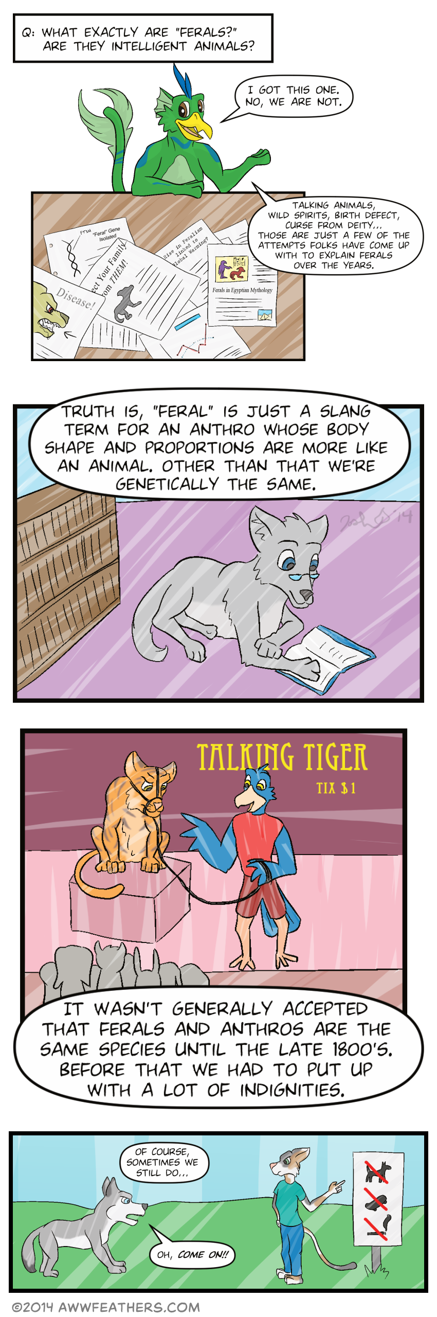 Question, "What exactly are ferals? Are they intelligent animals?" Dil pops up on the page and says, "I got this one. No, we are not." We see a pile of papers, one of which shows a rabid dog face with a caption that says, "Disease!" Another shows a strand of dna, and has a caption that reads "Feral Gene Isolated." Another shows a silhouette of a canine quadruped with the heading, "Protect your family from THEM!" Another has the headline, "Rise in feralism linked to global warming?" Finally, another shows a picture of Egyptian hieroglyphics, with the caption, "Ferals in Egyptian mythology." Dil continues to narrate, "Talking animals, wild spirits, birth defect, curse from deity... Those are just a few of the attempts folks have come up with to explain ferals over the years." Next we see a quadruped wolf lying on the floor, wearing glasses and reading a book in a library. Dil continues, "Truth is, feral is just a slang term for an anthro whose body shape and proportions are more like an animal. Other than that we're genetically the same." Next we see a group of people crowded around a bluebird carnival barker, holding a leash attached to an irritated looking tiger, in front of a sign that says, "Talking Tiger, Tix $1." Dil continues, "It wasn't generally accepted that ferals and anthros are the same species until the late 1800s. Before that we had to put up with a lot of indignities." Next, we see a quadruped husky standing in front of a bipedal calico cat, which is pointing to a sign with symbols indicating no smoking, no skateboarding, and no dogs. Dil's voice continues, "Of course, sometimes we still do..." and the husky says, "Oh, come on!!"