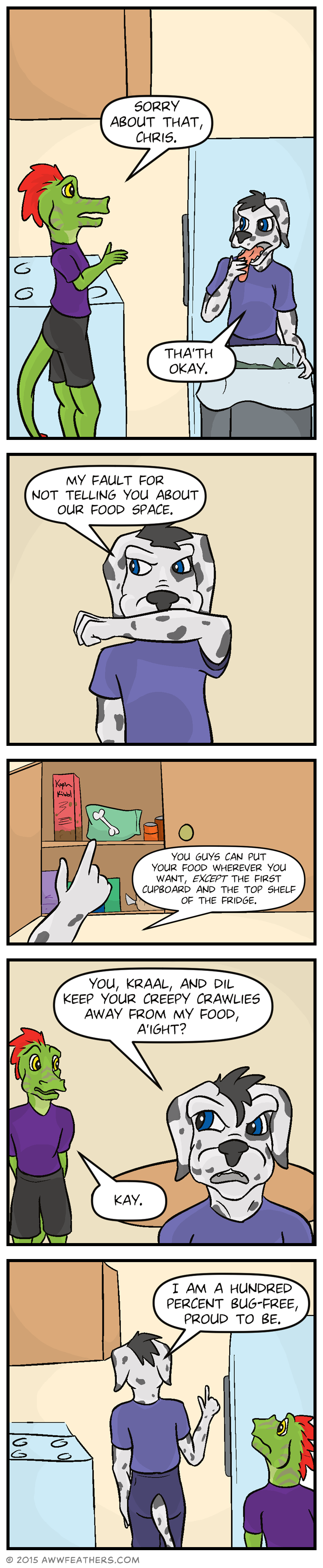 Ine and Chris are in the kitchen. Ine looks apologetically at Chris and says, "Sorry about that, Chris." Chris, who is leaning over the trash can and wiping his tongue, says, "Tha'th okay." He wipes his mouth grumpily and says, "My fault for not telling you about our food space." We see his hand point to a cupboard full of food, the top shelf of which has a box of cereal labeled "Kapp'n Kibbl" and a bag with a picture of a bone on it. Chris says, "You guys can put your food wherever you want, except the first cupboard and the top shelf of the fridge. Chris walks away, glancing sternly over at Ine, and says, "You, Kraal, and Dil keep your creepy crawlies away from my food, a'ight?" Ine meekly says, "Kay." Chris walks back into the kitchen saying, "I am a hundred percent bug-free, proud to be."