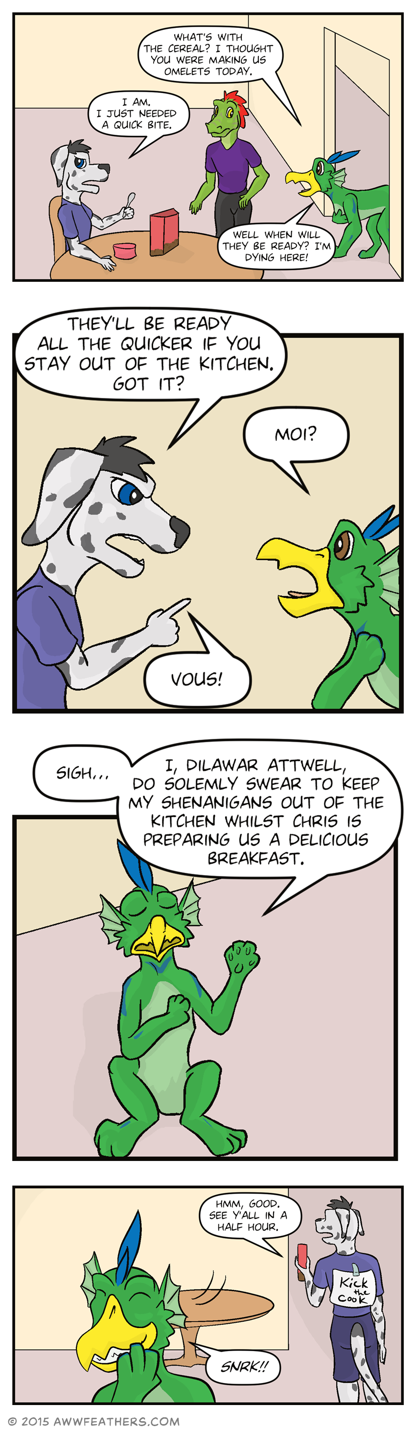 Chris is seated at a table with a new bowl of cereal. Dil enters from the hallway and Ine glances down at hi as Dil says, "What's with the cereal? I thought you were making us omelets today?" Chris, looking annoyed, says, "I am. I just needed a quick bite." Clutching his stomach, Dil says, "Well when will they be ready? I'm dying here!" Chris points sternly at Dil and says, "They'll be ready all the quicker if you stay out of the kitchen. Got it?" Dil, looking offended, holds a paw to his chest and says, "Moi?" to which Chris says, "Vous!" Dil sighs, then sits on his back legs, placing a paw over his chest and raising the other in the air, saying, "I, Dilawar Attwell, do solemly swear to keep my shenanigans out of the kitchen whilst Chris is preparing us a delicious breakfast." Chris begins walking back into the kitchen saying, "Hmm, good. See y'all in a half hour." A sign can be seen taped to his back which says, "Kick the cook." Dil turns around, stifling a laugh.