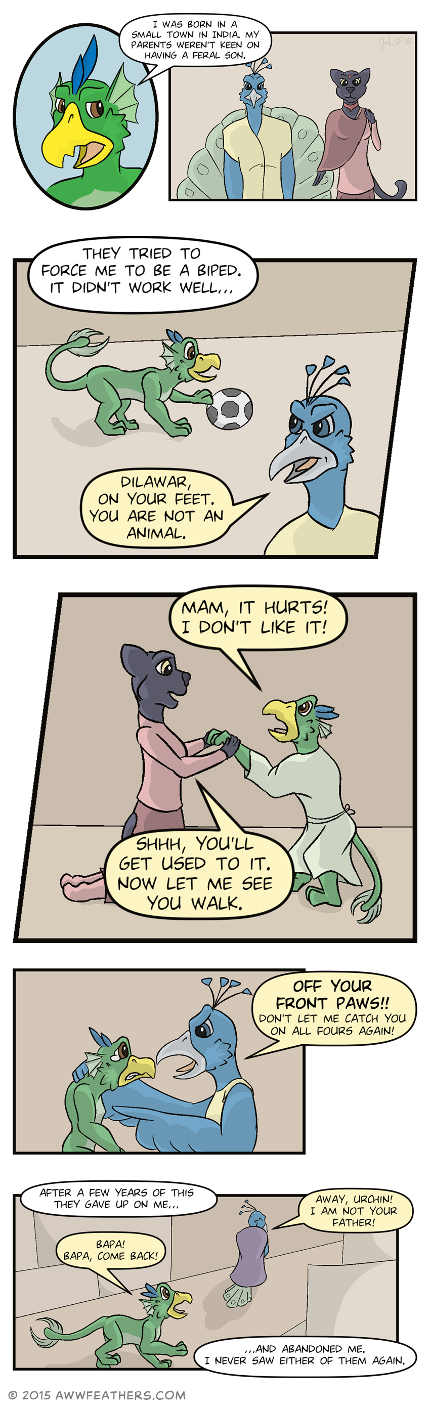 We see a closeup of Dil's face, looking sad as he narrates, saying, "I was born in a small town in India. My parents weren't keen on having a feral son." We see a faded image of a male peacock and a female black panther, standing next to each other. Dil continues, "They tried to force me to be a biped. It didn't work well..." We see a much younger Dilawar, playing with a soccer ball on the floor. His father, the peacock, glances at him in annoyance, saying, "Dilawar, on your feet. You are not an animal." Next we see young Dilawar attempting to stand on his hind legs and wearing a makeshift robe while his mother, the panther, holds his front paws. Little Dil says, "Mam, it hurts! I don't like it!" His mother says, "Shhh, you'll get used to it. Now let me see you walk." Then we see Dil's father, holding Little Dilawar by the scruff of the neck and pointing angrily and yelling, "Off your front paws!! Don't let me catch you on all fours again!" while Dil grimaces and looks up at his father with tears in his eyes. Present Dilawar then continues narrating, saying, "After a few years of this they gave up on me..." We see Little Dilawar calling after his father, "Bapa! Bapa, come back!" His father is walking away, his back turned and a cloack wrapped around him, while saying, "Away, urchin! I am not your father!" Dil concludes the narration, saying, "...And abandoned me. I never saw either of them again."