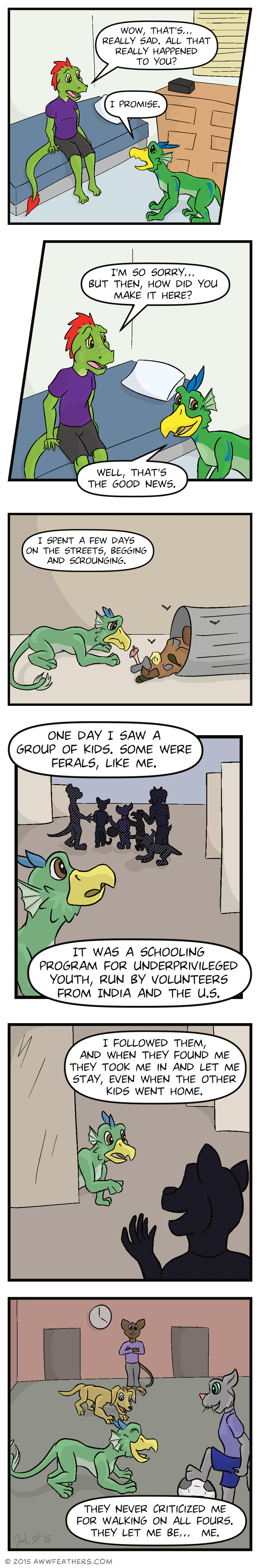 Ine sits on the bed and looks at Dil and says, "Wow, that's... Really sad. All that really happened to you?" Dil looks back at him sadly and says, "I promise." Ine leans towards him looking sympathetic and says, "I'm so sorry... But then, how did you make it here?" Dil glances to the side with a slight smile and says, "Well, that's the good news." Then we see a flashback to young Dil, glancing sadly at the contents of an overturned trash can. Dil's voice says, "I spent a few days on the streets, begging and scrounging." Then we see young Dil glancing curiously towards a group of silhouettes in the distance, some of which appear smaller than the others. Dil's voice continues, "One day I saw a group of kids. Some were ferals, like me. It was a schooling program for underprivileged youth, run by volunteers from india and the U.S." Young Dil cautiously approaches from around a corner towards a smiling silhouette who's gesturing towards him. Dil's voice says, "I followed them, and when they found me they took me in and let me stay, even when the other kids went home." Finally, we see young Dil laughing and playing with a soccer ball with other kids, including a bipedal cat and a quadrupedal dog as an adult watches from the background. Dil says, "They never criticized me for walking on all fours. They let me be... me."