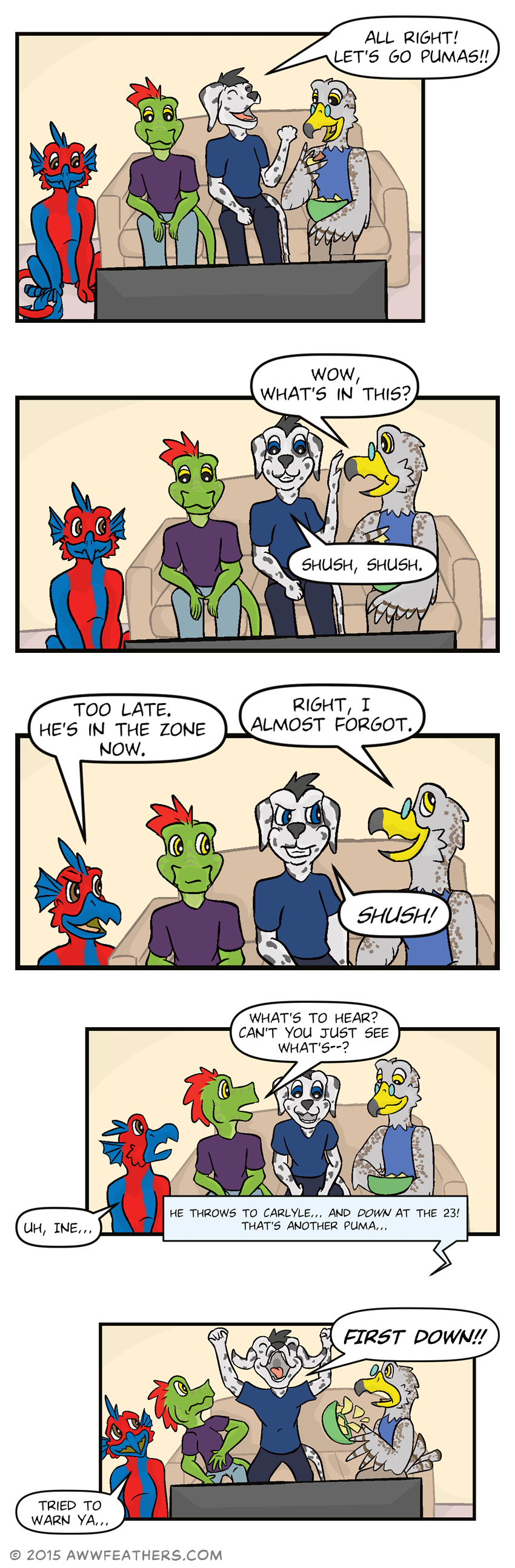 Dil, Ine, Chris, and Kraal sit down in front of the TV and Chris yells, "All right! Let's go pumas!!" Kraal takes a bite of a chip with dip on it and turns to Chris and asks, "Wow, what's in this?" to which Chris waves his hand and says, "Shush, shush." Dil glances over and with a smirk says, "Too late. He's in the zone now." Kraal laughs and says, "Right, I almost forgot," to which Chris grits his teeth and sternly says, "Shush!" Ine glances at Chris and asks, "What's to hear? Cant you just see what's--?" but Dil looks up in concern and says, "Uh, Ine..." Meanwhile Chris is leaning forward in excitement as the TV announcer says, "He throws to Carlyle... and down at the 23! That's another Puma..." Chris then jumps up and yells, "FIRST DOWN!!" causing Ine to lean back, startled, and Kraal to spill the bowl of chips. Dil smiles sympathetically and says, "Tried to warn ya..."