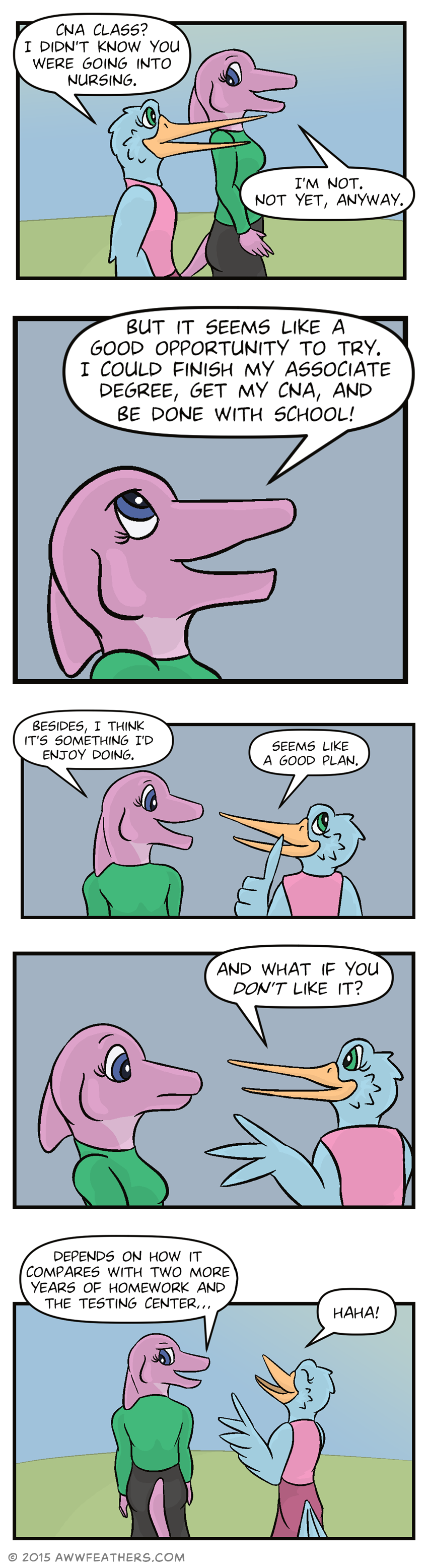 June and Mally are walking outside. Mally asks, "CNA class? I didn't know you were going into nursing. I'm not. Not yet, anyway." We see a closeup of her smiling and looking determined as she says, "But it seems like a good opportunity to try. I could finish my associate degree, get my CNA, and be done with school!" Then we see them from behind as June looks at Mally and says, "Besides, I think it's something I'd enjoy doing." Mally touches her beak thoughtfully and says, "Seems like a good plan." Then Mally asks, "And what if you don't like it?" to which June looks surprised. Then June smirks and says, "Depends on how it compares with two more years of homework and the testing center..." and Mally laughs in response.