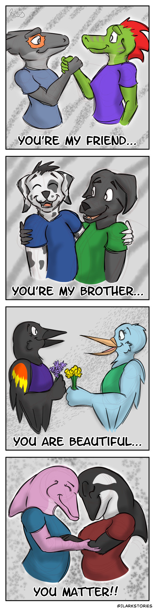 Ine clasps hands with a crocodile skink, a dark-skinned lizard with a red pattern around his eye. The caption beneath them says, "You're my friend…" Chris and a black lab laugh together with their arms around each other's shoulders. The caption says, "You're my brother…" Mally holds a few daffodils out to a red-winged blackbird who is holding several stalks of lavender. The caption says, "You are beautiful…" June hugs an orca, the two of them touching foreheads. The final caption says, "You matter!!"